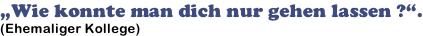 „Wie konnte man dich nur gehen lassen ?“. (Ehemaliger Kollege)