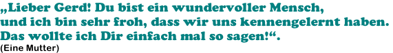 „Lieber Gerd! Du bist ein wundervoller Mensch,  und ich bin sehr froh, dass wir uns kennengelernt haben.  Das wollte ich Dir einfach mal so sagen!“. (Eine Mutter)