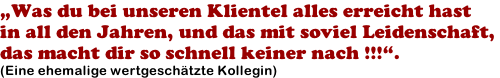 „Was du bei unseren Klientel alles erreicht hast  in all den Jahren, und das mit soviel Leidenschaft,  das macht dir so schnell keiner nach !!!“. (Eine ehemalige wertgeschätzte Kollegin)