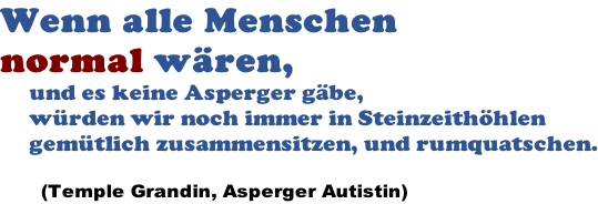 Wenn alle Menschen  normal wären,       und es keine Asperger gäbe,      würden wir noch immer in Steinzeithöhlen      gemütlich zusammensitzen, und rumquatschen.         (Temple Grandin, Asperger Autistin)