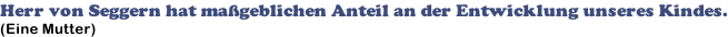 Herr von Seggern hat maßgeblichen Anteil an der Entwicklung unseres Kindes. (Eine Mutter)