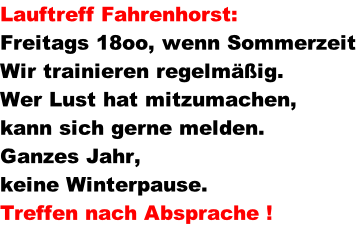 Lauftreff Fahrenhorst:	   Freitags 18oo, wenn Sommerzeit Wir trainieren regelm��ig. Wer Lust hat mitzumachen,  kann sich gerne melden. Ganzes Jahr,  keine Winterpause. Treffen nach Absprache !