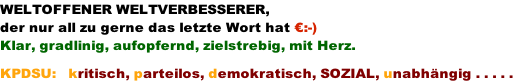 WELTOFFENER WELTVERBESSERER, der nur all zu gerne das letzte Wort hat �:-) Klar, gradlinig, aufopfernd, zielstrebig, mit Herz.  KPDSU:   kritisch, parteilos, demokratisch, SOZIAL, unabh�ngig . . . . .