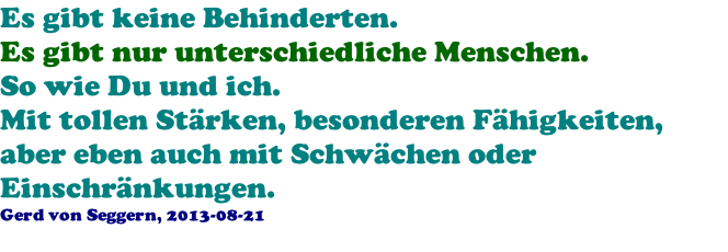 Es gibt keine Behinderten. Es gibt nur unterschiedliche Menschen. So wie Du und ich. Mit tollen St�rken, besonderen F�higkeiten, aber eben auch mit Schw�chen oder Einschr�nkungen. Gerd von Seggern, 2013-08-21