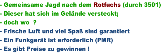 - Gemeinsame Jagd nach dem Rotfuchs (durch 3501) - Dieser hat sich im Gelände versteckt; - doch wo  ? - Frische Luft und viel Spaß sind garantiert - Ein Funkgerät ist erforderlich (PMR) - Es gibt Preise zu gewinnen !
